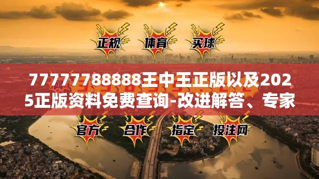77777788888王中王正版以及2025正版资料免费查询-改进解答、专家解析解释与落实?留心伪假宣传危害