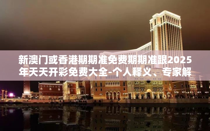 新澳门或香港期期准免费期期准跟2025年天天开彩免费大全-个人释义、专家解析解释与落实?留心虚假的虚架势