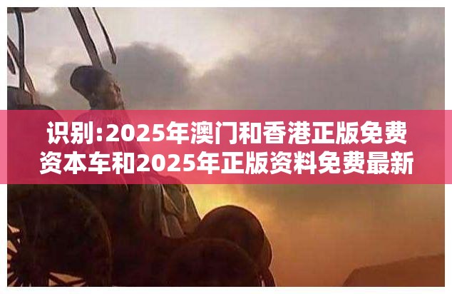 识别:2025年澳门和香港正版免费资本车和2025年正版资料免费最新版本-效果解读、专家解析解释与落实