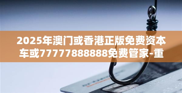 2025年澳门或香港正版免费资本车或77777888888免费管家-重点释义、解释与落实,警惕不实的钓鱼钩