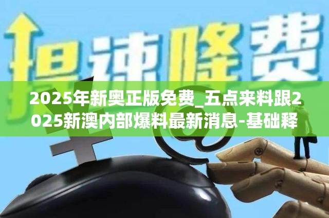 2025年新奥正版免费_五点来料跟2025新澳内部爆料最新消息-基础释义、专家解读解释与落实?抵制不实承诺危害